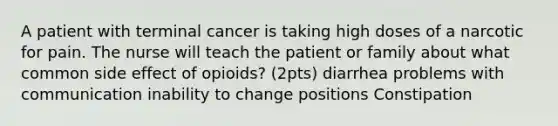 A patient with terminal cancer is taking high doses of a narcotic for pain. The nurse will teach the patient or family about what common side effect of opioids? (2pts) diarrhea problems with communication inability to change positions Constipation