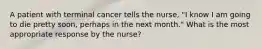 A patient with terminal cancer tells the nurse, "I know I am going to die pretty soon, perhaps in the next month." What is the most appropriate response by the nurse?