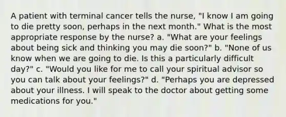 A patient with terminal cancer tells the nurse, "I know I am going to die pretty soon, perhaps in the next month." What is the most appropriate response by the nurse? a. "What are your feelings about being sick and thinking you may die soon?" b. "None of us know when we are going to die. Is this a particularly difficult day?" c. "Would you like for me to call your spiritual advisor so you can talk about your feelings?" d. "Perhaps you are depressed about your illness. I will speak to the doctor about getting some medications for you."