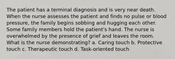 The patient has a terminal diagnosis and is very near death. When the nurse assesses the patient and finds no pulse or blood pressure, the family begins sobbing and hugging each other. Some family members hold the patient's hand. The nurse is overwhelmed by the presence of grief and leaves the room. What is the nurse demonstrating? a. Caring touch b. Protective touch c. Therapeutic touch d. Task-oriented touch