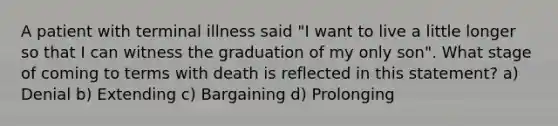 A patient with terminal illness said "I want to live a little longer so that I can witness the graduation of my only son". What stage of coming to terms with death is reflected in this statement? a) Denial b) Extending c) Bargaining d) Prolonging