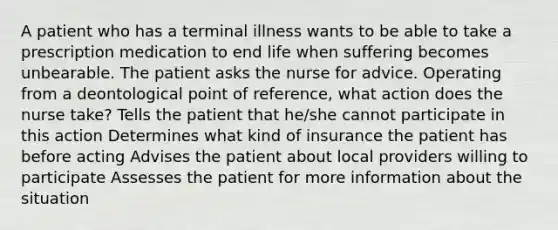 A patient who has a terminal illness wants to be able to take a prescription medication to end life when suffering becomes unbearable. The patient asks the nurse for advice. Operating from a deontological point of reference, what action does the nurse take? Tells the patient that he/she cannot participate in this action Determines what kind of insurance the patient has before acting Advises the patient about local providers willing to participate Assesses the patient for more information about the situation