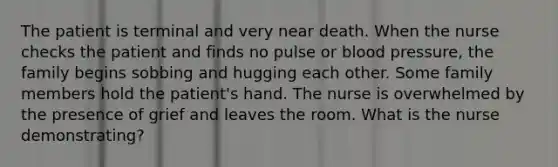 The patient is terminal and very near death. When the nurse checks the patient and finds no pulse or blood pressure, the family begins sobbing and hugging each other. Some family members hold the patient's hand. The nurse is overwhelmed by the presence of grief and leaves the room. What is the nurse demonstrating?