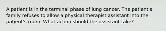 A patient is in the terminal phase of lung cancer. The patient's family refuses to allow a physical therapist assistant into the patient's room. What action should the assistant take?