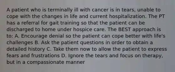 A patient who is terminally ill with cancer is in tears, unable to cope with the changes in life and current hospitalization. The PT has a referral for gait training so that the patient can be discharged to home under hospice care. The BEST approach is to: A. Encourage denial so the patient can cope better with life's challenges B. Ask the patient questions in order to obtain a detailed history C. Take them now to allow the patient to express fears and frustrations D. Ignore the tears and focus on therapy, but in a compassionate manner