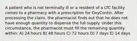 A patient who is not terminally ill or a resident of a LTC facility comes to a pharmacy with a prescription for OxyContin. After processing the claim, the pharmacist finds out that he does not have enough quantity to dispense the full supply. Under this circumstance, the pharmacist must fill the remaining quantity within: A) 24 hours B) 48 hours C) 72 hours D) 7 days E) 14 days