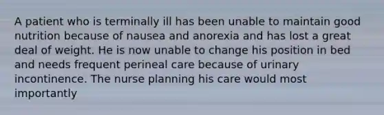 A patient who is terminally ill has been unable to maintain good nutrition because of nausea and anorexia and has lost a great deal of weight. He is now unable to change his position in bed and needs frequent perineal care because of urinary incontinence. The nurse planning his care would most importantly