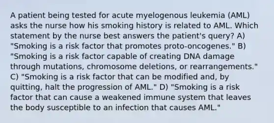 A patient being tested for acute myelogenous leukemia (AML) asks the nurse how his smoking history is related to AML. Which statement by the nurse best answers the patient's query? A) "Smoking is a risk factor that promotes proto-oncogenes." B) "Smoking is a risk factor capable of creating DNA damage through mutations, chromosome deletions, or rearrangements." C) "Smoking is a risk factor that can be modified and, by quitting, halt the progression of AML." D) "Smoking is a risk factor that can cause a weakened immune system that leaves the body susceptible to an infection that causes AML."