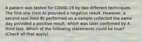 A patient was tested for COVID-19 by two different techniques. The first one (test A) provided a negative result. However, a second test (test B) performed on a sample collected the same day provided a positive result, which was later confirmed by A third test. Which of the following statements could be true? (Check all that apply)