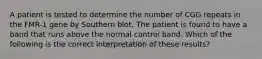 A patient is tested to determine the number of CGG repeats in the FMR-1 gene by Southern blot. The patient is found to have a band that runs above the normal control band. Which of the following is the correct interpretation of these results?