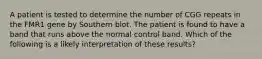 A patient is tested to determine the number of CGG repeats in the FMR1 gene by Southern blot. The patient is found to have a band that runs above the normal control band. Which of the following is a likely interpretation of these results?