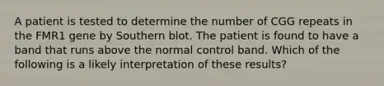 A patient is tested to determine the number of CGG repeats in the FMR1 gene by Southern blot. The patient is found to have a band that runs above the normal control band. Which of the following is a likely interpretation of these results?