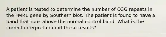 A patient is tested to determine the number of CGG repeats in the FMR1 gene by Southern blot. The patient is found to have a band that runs above the normal control band. What is the correct interpretation of these results?