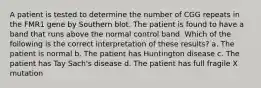 A patient is tested to determine the number of CGG repeats in the FMR1 gene by Southern blot. The patient is found to have a band that runs above the normal control band. Which of the following is the correct interpretation of these results? a. The patient is normal b. The patient has Huntington disease c. The patient has Tay Sach's disease d. The patient has full fragile X mutation