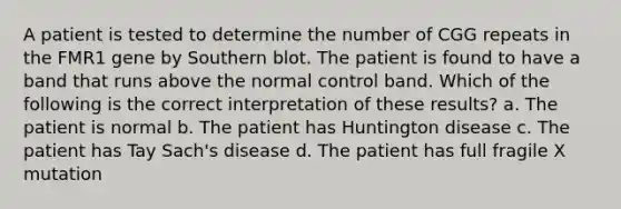 A patient is tested to determine the number of CGG repeats in the FMR1 gene by Southern blot. The patient is found to have a band that runs above the normal control band. Which of the following is the correct interpretation of these results? a. The patient is normal b. The patient has Huntington disease c. The patient has Tay Sach's disease d. The patient has full fragile X mutation