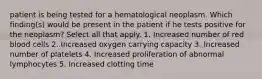 patient is being tested for a hematological neoplasm. Which finding(s) would be present in the patient if he tests positive for the neoplasm? Select all that apply. 1. Increased number of red blood cells 2. Increased oxygen carrying capacity 3. Increased number of platelets 4. Increased proliferation of abnormal lymphocytes 5. Increased clotting time