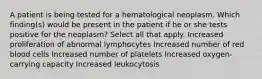 A patient is being tested for a hematological neoplasm. Which finding(s) would be present in the patient if he or she tests positive for the neoplasm? Select all that apply. Increased proliferation of abnormal lymphocytes Increased number of red blood cells Increased number of platelets Increased oxygen-carrying capacity Increased leukocytosis