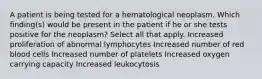 A patient is being tested for a hematological neoplasm. Which finding(s) would be present in the patient if he or she tests positive for the neoplasm? Select all that apply. Increased proliferation of abnormal lymphocytes Increased number of red blood cells Increased number of platelets Increased oxygen carrying capacity Increased leukocytosis