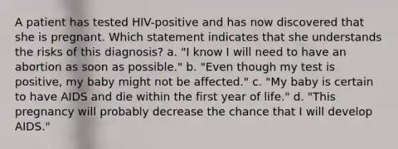 A patient has tested HIV-positive and has now discovered that she is pregnant. Which statement indicates that she understands the risks of this diagnosis? a. "I know I will need to have an abortion as soon as possible." b. "Even though my test is positive, my baby might not be affected." c. "My baby is certain to have AIDS and die within the first year of life." d. "This pregnancy will probably decrease the chance that I will develop AIDS."