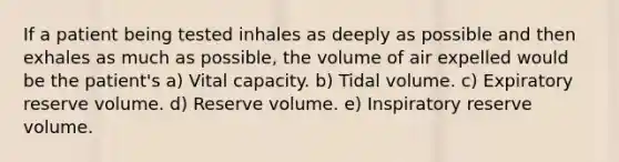 If a patient being tested inhales as deeply as possible and then exhales as much as possible, the volume of air expelled would be the patient's a) Vital capacity. b) Tidal volume. c) Expiratory reserve volume. d) Reserve volume. e) Inspiratory reserve volume.