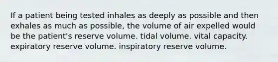 If a patient being tested inhales as deeply as possible and then exhales as much as possible, the volume of air expelled would be the patient's reserve volume. tidal volume. vital capacity. expiratory reserve volume. inspiratory reserve volume.