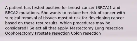 A patient has tested positive for breast cancer (BRCA)1 and BRCA2 mutations. She wants to reduce her risk of cancer with surgical removal of tissues most at risk for developing cancer based on these test results. Which procedures may be considered? Select all that apply. Mastectomy Lung resection Oophorectomy Prostate resection Colon resection