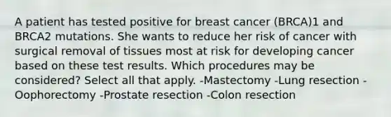 A patient has tested positive for breast cancer (BRCA)1 and BRCA2 mutations. She wants to reduce her risk of cancer with surgical removal of tissues most at risk for developing cancer based on these test results. Which procedures may be considered? Select all that apply. -Mastectomy -Lung resection -Oophorectomy -Prostate resection -Colon resection