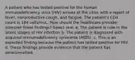 A patient who has tested positive for the human immunodeficiency virus (HIV) arrives at the clinic with a report of fever, nonproductive cough, and fatigue. The patient's CD4 count is 184 cells/mcL. How should the healthcare provider interpret these findings? Select one: a. The patient is now in the latent stages of HIV infection b. The patient is diagnosed with acquired immunodeficiency syndrome (AIDS). c. This is an expected finding because the patient has tested positive for HIV. d. These findings provide evidence that the patient has seroconverted.