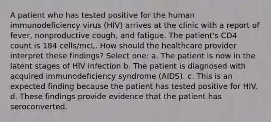 A patient who has tested positive for the human immunodeficiency virus (HIV) arrives at the clinic with a report of fever, nonproductive cough, and fatigue. The patient's CD4 count is 184 cells/mcL. How should the healthcare provider interpret these findings? Select one: a. The patient is now in the latent stages of HIV infection b. The patient is diagnosed with acquired immunodeficiency syndrome (AIDS). c. This is an expected finding because the patient has tested positive for HIV. d. These findings provide evidence that the patient has seroconverted.