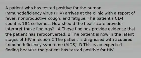 A patient who has tested positive for the human immunodeficiency virus (HIV) arrives at the clinic with a report of fever, nonproductive cough, and fatigue. The patient's CD4 count is 184 cells/mcL. How should the healthcare provider interpret these findings? : A These findings provide evidence that the patient has seroconverted. B The patient is now in the latent stages of HIV infection C The patient is diagnosed with acquired immunodeficiency syndrome (AIDS). D This is an expected finding because the patient has tested positive for HIV