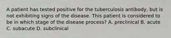 A patient has tested positive for the tuberculosis antibody, but is not exhibiting signs of the disease. This patient is considered to be in which stage of the disease process? A. preclinical B. acute C. subacute D. subclinical