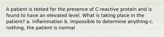 A patient is tested for the presence of C-reactive protein and is found to have an elevated level. What is taking place in the patient? a. inflammation b. impossible to determine anything c. nothing, the patient is normal