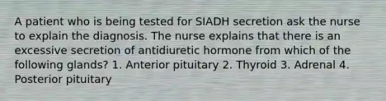 A patient who is being tested for SIADH secretion ask the nurse to explain the diagnosis. The nurse explains that there is an excessive secretion of antidiuretic hormone from which of the following glands? 1. Anterior pituitary 2. Thyroid 3. Adrenal 4. Posterior pituitary