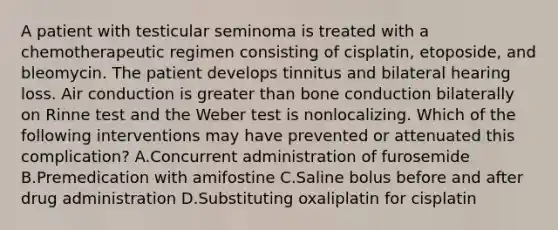 A patient with testicular seminoma is treated with a chemotherapeutic regimen consisting of cisplatin, etoposide, and bleomycin. The patient develops tinnitus and bilateral hearing loss. Air conduction is greater than bone conduction bilaterally on Rinne test and the Weber test is nonlocalizing. Which of the following interventions may have prevented or attenuated this complication? A.Concurrent administration of furosemide B.Premedication with amifostine C.Saline bolus before and after drug administration D.Substituting oxaliplatin for cisplatin