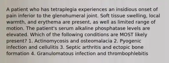 A patient who has tetraplegia experiences an insidious onset of pain inferior to the glenohumeral joint. Soft tissue swelling, local warmth, and erythema are present, as well as limited range of motion. The patient's serum alkaline phosphatase levels are elevated. Which of the following conditions are MOST likely present? 1. Actinomycosis and osteomalacia 2. Pyogenic infection and cellulitis 3. Septic arthritis and ectopic bone formation 4. Granulomatous infection and thrombophlebitis