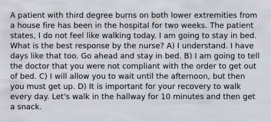 A patient with third degree burns on both lower extremities from a house fire has been in the hospital for two weeks. The patient states, I do not feel like walking today. I am going to stay in bed. What is the best response by the nurse? A) I understand. I have days like that too. Go ahead and stay in bed. B) I am going to tell the doctor that you were not compliant with the order to get out of bed. C) I will allow you to wait until the afternoon, but then you must get up. D) It is important for your recovery to walk every day. Let's walk in the hallway for 10 minutes and then get a snack.