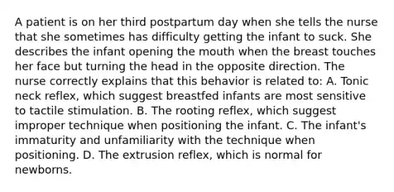 A patient is on her third postpartum day when she tells the nurse that she sometimes has difficulty getting the infant to suck. She describes the infant opening the mouth when the breast touches her face but turning the head in the opposite direction. The nurse correctly explains that this behavior is related to: A. Tonic neck reflex, which suggest breastfed infants are most sensitive to tactile stimulation. B. The rooting reflex, which suggest improper technique when positioning the infant. C. The infant's immaturity and unfamiliarity with the technique when positioning. D. The extrusion reflex, which is normal for newborns.