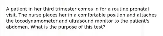 A patient in her third trimester comes in for a routine prenatal visit. The nurse places her in a comfortable position and attaches the tocodynamometer and ultrasound monitor to the patient's abdomen. What is the purpose of this test?