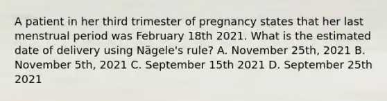 A patient in her third trimester of pregnancy states that her last menstrual period was February 18th 2021. What is the estimated date of delivery using Nägele's rule? A. November 25th, 2021 B. November 5th, 2021 C. September 15th 2021 D. September 25th 2021