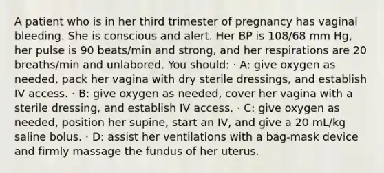 A patient who is in her third trimester of pregnancy has vaginal bleeding. She is conscious and alert. Her BP is 108/68 mm Hg, her pulse is 90 beats/min and strong, and her respirations are 20 breaths/min and unlabored. You should: · A: give oxygen as needed, pack her vagina with dry sterile dressings, and establish IV access. · B: give oxygen as needed, cover her vagina with a sterile dressing, and establish IV access. · C: give oxygen as needed, position her supine, start an IV, and give a 20 mL/kg saline bolus. · D: assist her ventilations with a bag-mask device and firmly massage the fundus of her uterus.