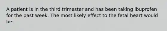 A patient is in the third trimester and has been taking ibuprofen for the past week. The most likely effect to the fetal heart would be: