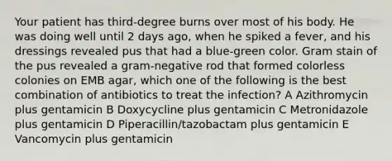 Your patient has third-degree burns over most of his body. He was doing well until 2 days ago, when he spiked a fever, and his dressings revealed pus that had a blue-green color. Gram stain of the pus revealed a gram-negative rod that formed colorless colonies on EMB agar, which one of the following is the best combination of antibiotics to treat the infection? A Azithromycin plus gentamicin B Doxycycline plus gentamicin C Metronidazole plus gentamicin D Piperacillin/tazobactam plus gentamicin E Vancomycin plus gentamicin