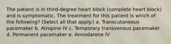 The patient is in third-degree heart block (complete heart block) and is symptomatic. The treatment for this patient is which of the following? (Select all that apply.) a. Transcutaneous pacemaker b. Atropine IV c. Temporary transvenous pacemaker d. Permanent pacemaker e. Amiodarone IV