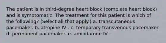 The patient is in third-degree heart block (complete heart block) and is symptomatic. The treatment for this patient is which of the following? (Select all that apply.) a. transcutaneous pacemaker. b. atropine IV . c. temporary transvenous pacemaker. d. permanent pacemaker. e. amiodarone IV .