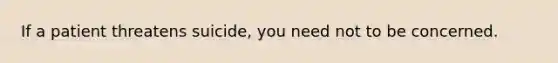 If a patient threatens suicide, you need not to be concerned.