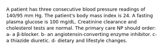 A patient has three consecutive blood pressure readings of 140/95 mm Hg. The patient's body mass index is 24. A fasting plasma glucose is 100 mg/dL. Creatinine clearance and cholesterol tests are normal. The primary care NP should order: a- a β-blocker. b- an angiotensin-converting enzyme inhibitor. c- a thiazide diuretic. d- dietary and lifestyle changes.