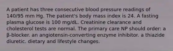 A patient has three consecutive blood pressure readings of 140/95 mm Hg. The patient's body mass index is 24. A fasting plasma glucose is 100 mg/dL. Creatinine clearance and cholesterol tests are normal. The primary care NP should order: a β-blocker. an angiotensin-converting enzyme inhibitor. a thiazide diuretic. dietary and lifestyle changes.