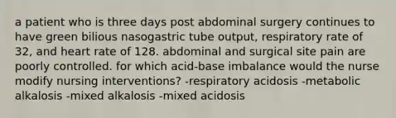 a patient who is three days post abdominal surgery continues to have green bilious nasogastric tube output, respiratory rate of 32, and heart rate of 128. abdominal and surgical site pain are poorly controlled. for which acid-base imbalance would the nurse modify nursing interventions? -respiratory acidosis -metabolic alkalosis -mixed alkalosis -mixed acidosis