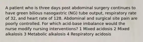 A patient who is three days post abdominal surgery continues to have green bilious nasogastric (NG) tube output, respiratory rate of 32, and heart rate of 128. Abdominal and surgical site pain are poorly controlled. For which acid-base imbalance would the nurse modify nursing interventions? 1 Mixed acidosis 2 Mixed alkalosis 3 Metabolic alkalosis 4 Respiratory acidosis