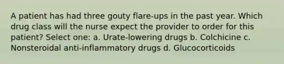 A patient has had three gouty flare-ups in the past year. Which drug class will the nurse expect the provider to order for this patient? Select one: a. Urate-lowering drugs b. Colchicine c. Nonsteroidal anti-inflammatory drugs d. Glucocorticoids